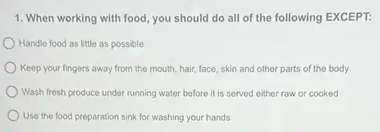 1. When working with food, you should do all of the following EXCEPT:
Handle food as little as possible
) Keep your fingers away from the mouth, hair,face, skin and other parts of the body
Wash fresh produce under running water before it is served either raw or cooked
Use the food preparation sink for washing your hands
