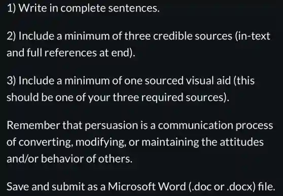 1) Write in complete sentences.
2) Include a minimum of three credible sources (in-text
and full references at end).
3) Include a minimum of one sourced visual aid (this
should be one of your three required sources).
Remember that persuasion is a communication process
of converting , modifying, or maintaining the attitudes
and/or behavior of others.
Save and submit as a Microsoft : Word (.doc or .docx) file.