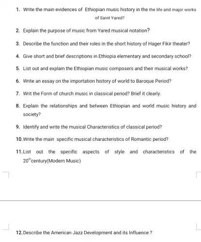 1. Write the main evidences of Ethiopian music history in the the life and major works
of Saint Yared?
2. Explain the purpose of music from Yared musical notation?
3. Describe the function and their roles in the short history of Hager Fikir theater?
4. Give short and brief descriptions in Ethiopia elementary and secondary school?
5. List out and explain the Ethiopian music composers and their musical works?
6. Write an essay on the importation history of world to Baroque Period?
7. Writ the Form of church music in classical period? Brief it clearly.
8. Explain the relationships and between Ethiopian and world music history and
society?
9. Identify and write the musical Characteristics of classical period?
10. Write the main specific musical characteristics of Romantic period?
11.List out the specific aspects of style and characteristics of the
20^th century(Modern Music)
12.Describe the American Jazz Development and its Influence?