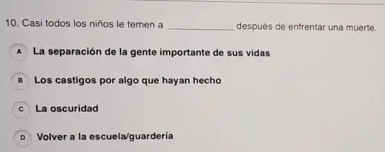 10. Casi todos los niños le temen a __ después de enfrentar una muerte.
A La separación de la gente importante de sus vidas
B Los castigos por algo que hayan hecho
C La oscuridad
D Volver a la escuela/guardería