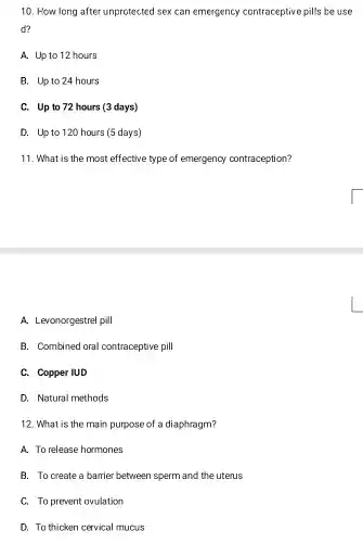 10. How long after unprotected sex can emergency contraceptive pills be use
d?
A. Up to 12 hours
B. Up to 24 hours
C. Up to 72 hours (3 days)
D. Up to 120 hours (5 days)
11. What is the most effective type of emergency contraception?
A. Levonorgestrel pill
B. Combined oral contraceptive pill
C. Copper IUD
D. Natural methods
12. What is the main purpose of a diaphragm?
A. To release hormones
B. To create a barrier between sperm and the uterus
C. To prevent ovulation
D. To thicken cervical mucus
