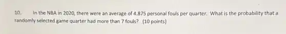 10. In the NBA in 2020, there were an average of 4.875 personal fouls per quarter. What is the probability that a
randomly selected game quarter had more than 7 fouls? (10 points)