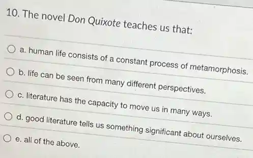 10. The novel Don Quixote teaches us that:
a. human life consists of a constant process of metamorphosis.
b. life can be seen from many different perspectives.
c. literature has the capacity to move us in many ways.
d. good literature tells us something significant about ourselves.
e. all of the above.