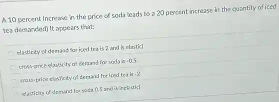 A 10 percent increase in the price of soda leads to a 20 percent increase in the quantity of iced
tea demanded) It appears that:
elasticity of demand for iced tea is 2 and is elastic)
cross-price elasticity of demand for soda is -0.5
cross-price elasticity of demand for iced tea is -2
elasticity of demand for soda 0.5 and is inelastic)