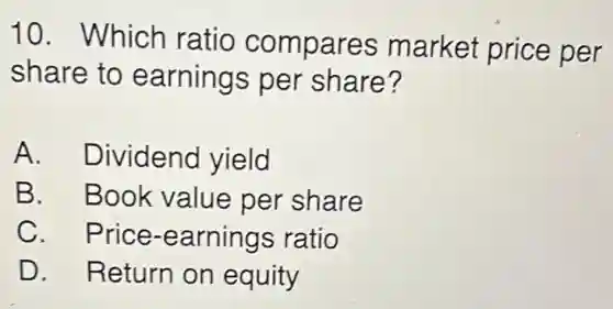 10. Which ratio compares market price per
share to earnings per share?
A. Dividend yield
B. Book value per share
C. Price -earnings ratio
D. Return on equity