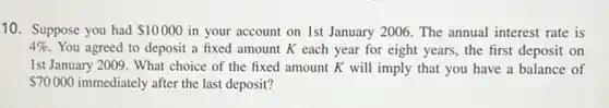 10. Suppose you had 10000 in your account on 1st January 2006. The annual interest rate is
4% . You agreed to deposit a fixed amount K each year for eight years, the first deposit on
1st January 2009. What choice of the fixed amount K will imply that you have a balance of
70000 immediately after the last deposit?