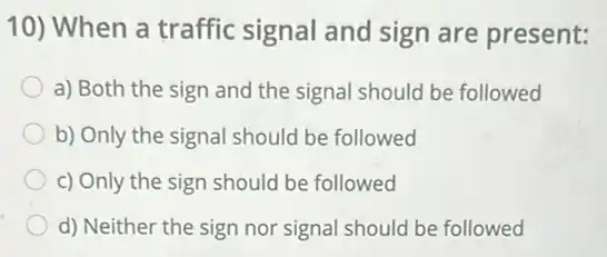 10) When a traffic signal and sign are present:
a) Both the sign and the signal should be followed
b) Only the signal should be followed
c) Only the sign should be followed
d) Neither the sign nor signal should be followed