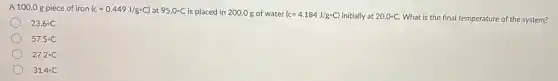 A 100.0 g piece of iron (c=0.449J/g^circ C) at 95.0^circ C is placed in 200.0 g of water (c=4.184J/g^circ C) initially at 20.0^circ C What is the final temperature of the system?
23.6^circ C
57.5^circ C
27.2^circ C
31.4^circ C