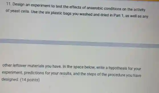11. Design an experiment to test the effects of anaerobic conditions on the activity
of yeast cells. Use the six plastic bags you washed and dried in Part 1, as well as any
other leftover materials you have. In the space below, write a hypothesis for your
experiment, predictions for your results, and the steps of the procedure you have
designed. (14 points)