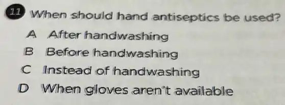 (11) When should hand antiseptics be used?
A After handwashing
B Before handwashing
C Instead of handwashing
D When gloves aren't available