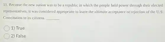 11. Because the new nation was to be a republic in which the people held power through their elected
representatives, it was considered appropriate to leave the ultimate acceptance or rejection of the U.S.
Constitution to its citizens. __
1) True
2) False