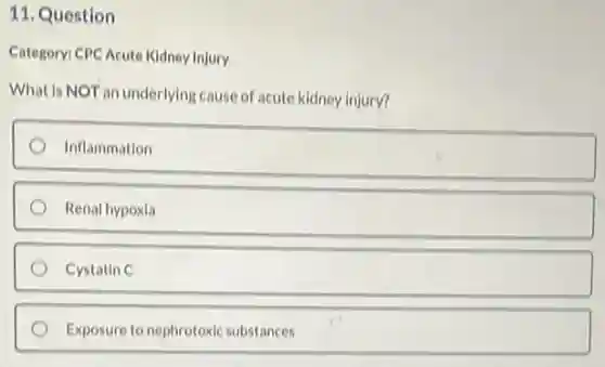 11. Question
Category: CPC Acute Kidney Injury
What is NOT an underlying cause of acute kidney injury?
Inflammation
Renal hypoxia
Cystatin C
Exposure to nephrotoxic substances