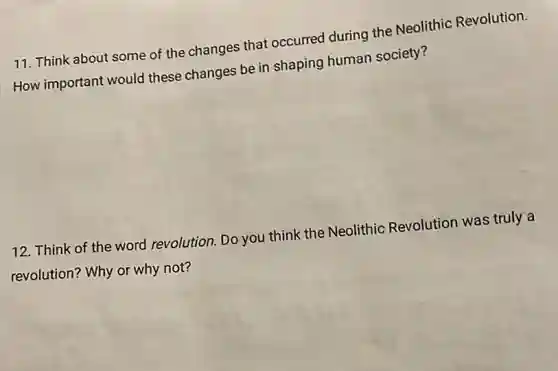 11. Think about some of the changes that occurred during the Neolithic Revolution.
How important would these changes be in shaping human society?
12. Think of the word revolution. Do you think the Neolithic Revolution was truly a
revolution? Why or why not?