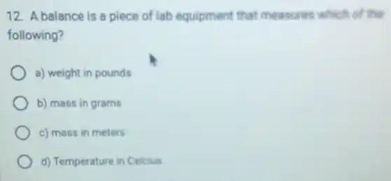12. A balance is a piece of lab equipment that measures which of the
following?
a) weight in pounds
b) mass in grams
c) mass in meters
d) Temperature in Celcius