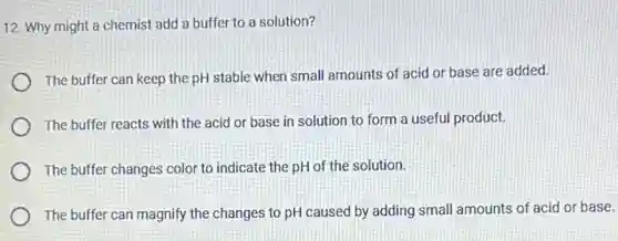 12. Why might a chemist add a buffer to a solution?
The buffer can keep the pH stable when small amounts of acid or base are added.
The buffer reacts with the acid or base in solution to form a useful product.
The buffer changes color to indicate the pH of the solution.
The buffer can magnify the changes to pH caused by adding small amounts of acid or base.