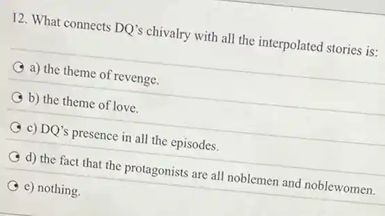12. What connects DQ's chivalry with all the interpolated stories is:
a) the theme of revenge.
b) the theme of love.
c) DQ's presence in all the episodes.
d) the fact that the protagonists are all noblemen and noblewomen.
e) nothing.