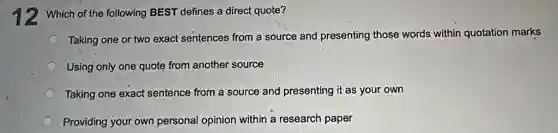 12 Which of the following BEST defines a direct quote?
Taking one or two exact sentences from a source and presenting those words within quotation marks
Using only one quote from another source
Taking one exact sentence from a source and presenting it as your own
Providing your own personal opinion within a research paper