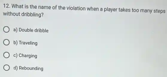 12. What is the name of the violation when a player takes too many steps
without dribbling?
a) Double dribble
b) Traveling
c) Charging
d) Rebounding