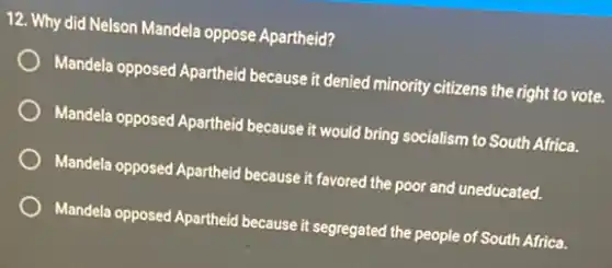 12. Why did Nelson Mandela oppose Apartheid?
Mandela opposed Apartheid because it denied minority citizens the right to vote.
Mandela opposed Apartheid because it would bring socialism to South Africa.
Mandela opposed Apartheid because it favored the poor and uneducated.
Mandela opposed Apartheid because it segregated the people of South Africa.