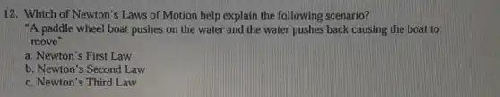12. Which of Newton's Laws of Motion help explain the following scenario?
"A paddle wheel boat pushes on the water and the water pushes back causing the boat to
move"
a. Newton's First Law
b. Newton's Second Law
c. Newton's Third Law