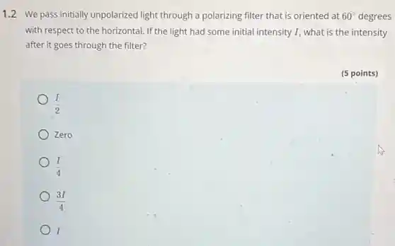 1.2 We pass initially unpolarized light through a polarizing filter that is oriented at 60^circ degrees
with respect to the horizontal. If the light had some initial intensity I, what is the intensity
after it goes through the filter?
(I)/(2)
Zero
(I)/(4)
(3I)/(4)
I
(5 points)