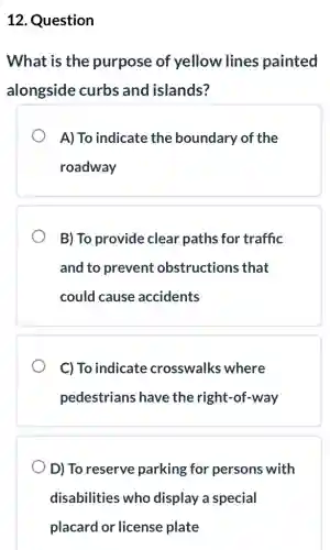 12. Question
What is the purpose of yellow lines painted
alongside curbs and islands?
A) To indicate the boundary of the
roadway
B) To provide clear paths for traffic
and to prevent obstructions that
could cause accidents
C) To indicate crosswalks where
pedestrians have the right-of-way
D) To reserve parking for persons with