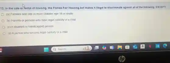 12. In the sale or rental of housing the Florida Fair Housing Act makes it illegal to discriminate against all of the following, EXCEPT.
(a) Families with one or more children age 18 or under
(b) Parents or persons who have legal custody of a child
(c) A disabled or handicapped person
(d) A person who secures legal custody of a child