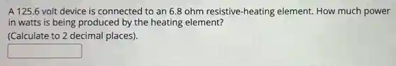 A 125.6 volt device is connected to an 6.8 ohm resistive-heating element. How much power
in-watts is being produced by the heating element?
(Calculate to 2 decimal places).
square