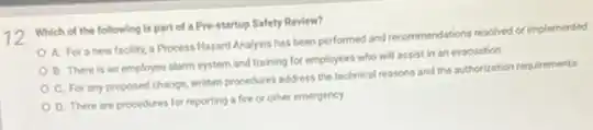 12
Which of the following is part of a Pre-startup Safety Review?
A. For a new facility, a Process Hazard Analysis has been performed and recommendations resolved or implemented
B. There is an employee alarm system and training for employees who will assist in an evacuation
C. For any proposed change, written procedures address the technical reasons and the authorization requirements
D. There are procedures for reporting a fire or other emergency