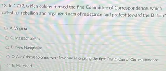 13. In 1772, which colony formed the first Committee of Correspondence, which
called for rebellion and organized acts of resistance and protest toward the British?
A. Virginia
C. Massachusetts
B. New Hampshire
D. All of these colonies were involved in creating the first Committee of Correspondence.
E. Maryland