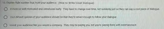 13. Explain Rule number four, trust your audience (How to Write Great Dialogue)
It must be well motivated and introduced early.They have to change over time, not suddenly just so they can say a cool piece of dialogue.
Your default opinion of your audience should be that they're smart enough to follow your dialogue.
Invest your audience like you would a company.They may be paying you, but you're paying them with entertainment,