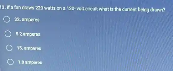 13. If a fan draws 220 watts on a 120 volt circuit what is the current being drawn?
22. amperes
5.2 amperes
15. amperes
1.8 amperes