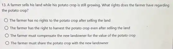 13. A farmer sells his land while his potato crop is still growing. What rights does the farmer have regarding
the potato crop?
The farmer has no rights to the potato crop after selling the land
The farmer has the right to harvest the potato crop even after selling the land
The farmer must compensate the new landowner for the value of the potato crop
The farmer must share the potato crop with the new landowner