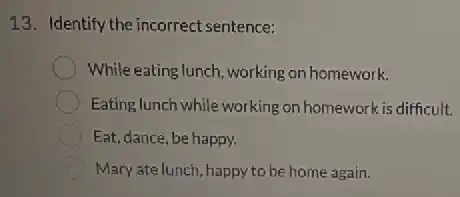 13. Identify the incorrect sentence:
While eating lunch, working on homework.
Eating lunch while working on homework is difficult.
Eat, dance, be happy.
Mary ate lunch, happy to be home again.