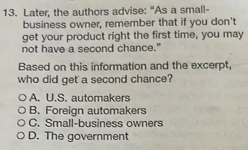 13. Later, the authors advise: "As a small-
business owner,remember that if you don't
get your product right the first time, you may
not have a second chance."
Based on this information and the excerpt,
who did get a second chance?
A. U.S. automakers
B. Foreign automakers
C. Small-business owners
D. The government