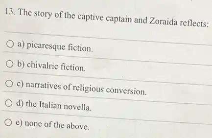 13. The story of the captive captain and Zoraida reflects:
a) picaresque fiction.
b) chivalric fiction.
c) narratives of religious conversion.
d) the Italian novella.
e) none of the above.