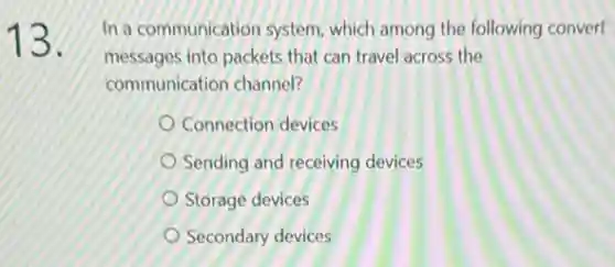 13.
In a communication system which among the following convert
messages into packets that can travel across the
communication channel?
Connection devices
Sending and receiving devices
Storage devices
Secondary devices