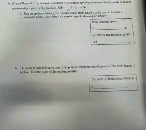 14. (11 pts) The profit P (in thousands of dollars) for a company spending an amount s (in thousands of dollars)
on advertising is given by the equation: P(s)=-(1)/(10)s^3+9s^2+400
a. Find the amount of money the company should spend on advertising in order to make a
maximum profit. Also, what is the maximum profit the company makes?
If the company spends
 underline ( )on
advertising the maximum profit
is underline ( ).
b. The point of diminishing returns is the point at which the rate of growth of the profit begins to
decline. Find the point of diminishing returns.
square 
The point of diminishing returns is
 underline ( )