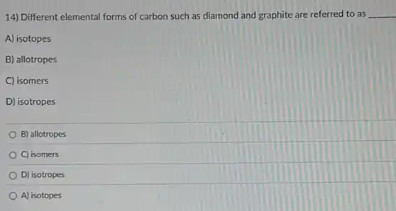 14) Different elemental forms of carbon such as diamond and graphite are referred to as __
A) isotopes
B) allotropes
C) isomers
D) isotropes
B) allotropes
C) isomers
D) isotropes
A) isotopes
