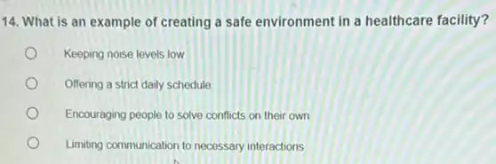 14. What is an example of creating a safe environment in a healthcare facility?
Keeping noise levels low
Offering a strict daily schedule
Encouraging people to solve conflicts on their own
Limiting communication to necessary interactions