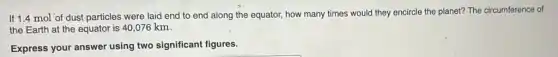 If 1.4 mol of dust particles were laid end to end along the equator, how many times would they encircle the planet? The circumference of
the Earth at the equator is 40,076 km.
Express your answer using two significant figures.