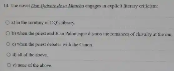14. The novel Don Quixote de la Mancha engages in explicit literary criticism:
a) in the scrutiny of DQ's library.
b) when the priest and Juan Palomeque discuss the romances of chivalry at the inn.
c) when the priest debates with the Canon.
d) all of the above.
e) none of the above.
