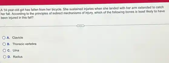 A 14-year-old girl has fallen from her bicycle. She sustained injuries when she landed with her arm extended to catch
her fall. According to the principles of indirect mechanisms of injury, which of the following bones is least likely to have
been injured in this fall?
A. Clavicle
B. Thoracic vertebra
C. Ulna
D. Radius