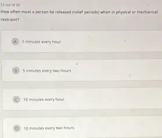 15 out of 20
How often must a person be released (relief periods) when in physical or mechanical
restraint?
A 5 minutes every hour A
B 5 minutes every two hours
C 10 minutes every hour
D 10 minutes every two hours