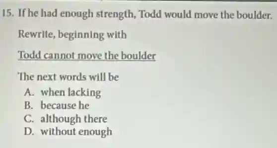 15. If he had enough strength, Todd would move the boulder.
Rewrite, beginning with
Todd cannot move the boulder
The next words will be
A. when lacking
B. because he
C. although there
D. without enough