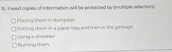 15. Faxed copies of information will be protected by (multiple selection):
D Placing them in dumpster
D Putting them in a paper bag and then in the garbage
D Using a shredder
Burning them