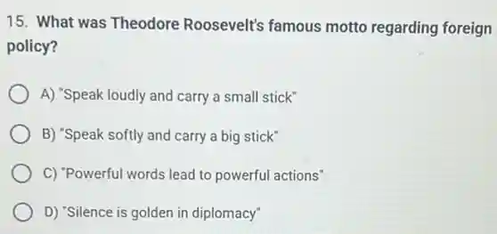 15. What was Theodore Roosevelt's famous motto regarding foreign
policy?
A) "Speak loudly and carry a small stick"
B) "Speak softly and carry a big stick"
C) "Powerful words lead to powerful actions"
D) "Silence is golden in diplomacy"