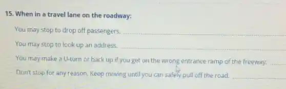 15. When in a travel lane on the roadway:
You may stop to drop off passengers. __
You may stop to look up an address. __
You may make a U-turn or back up if you get on the wrong entrance ramp of the freeway. __
Don't stop for any reason. Keep moving until you can safely pull off the road. __