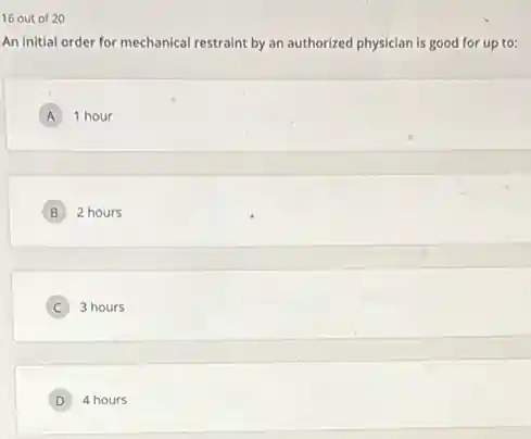 16 out of 20
An initial order for mechanical restraint by an authorized physician is good for up to:
A 1 hour
B 2 hours
C 3 hours
D 4 hours