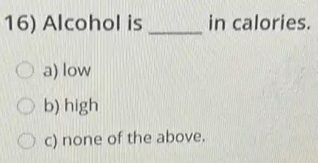 16) Alcohol is __ in calories.
a) low
b) high
c) none of the above.